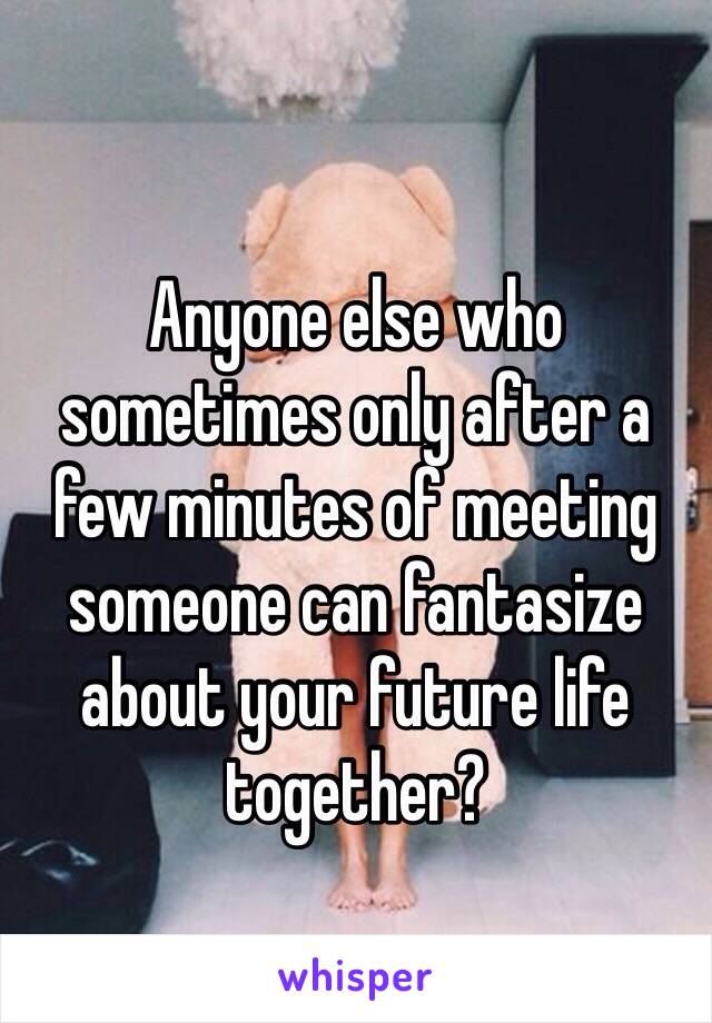 Anyone else who sometimes only after a few minutes of meeting someone can fantasize about your future life together?