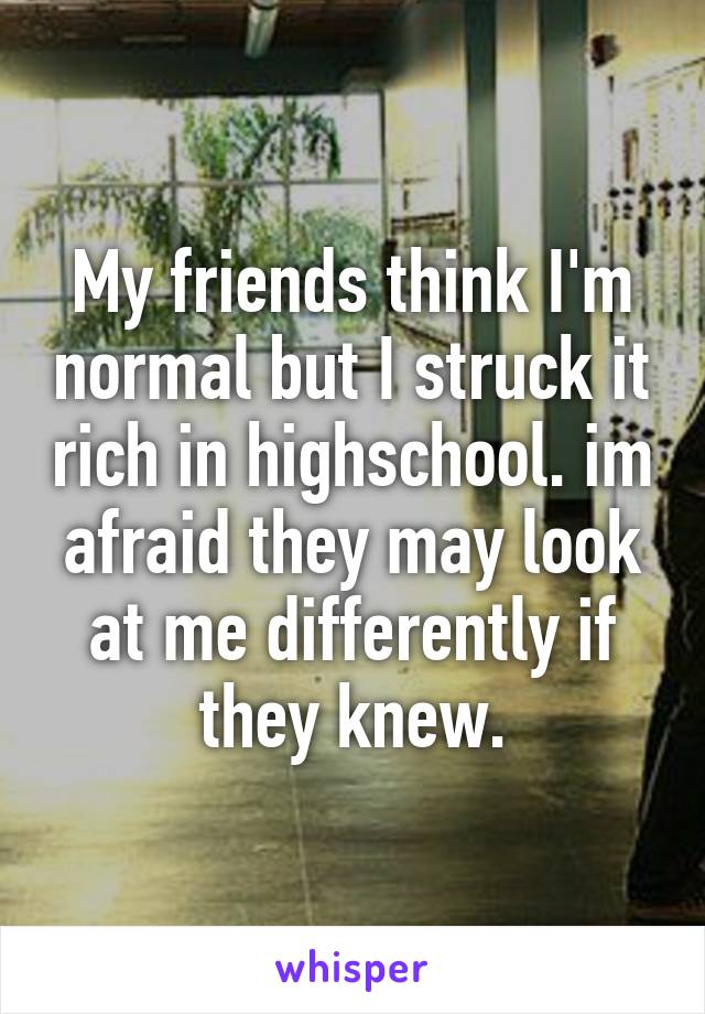 My friends think I'm normal but I struck it rich in highschool. im afraid they may look at me differently if they knew.