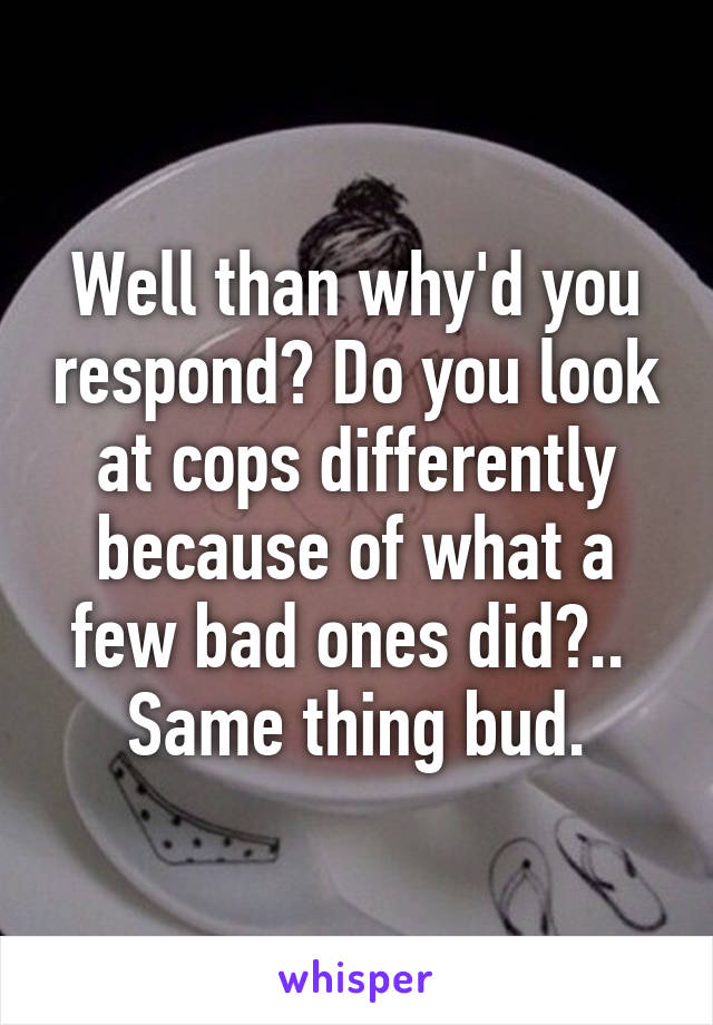 Well than why'd you respond? Do you look at cops differently because of what a few bad ones did?.. 
Same thing bud.