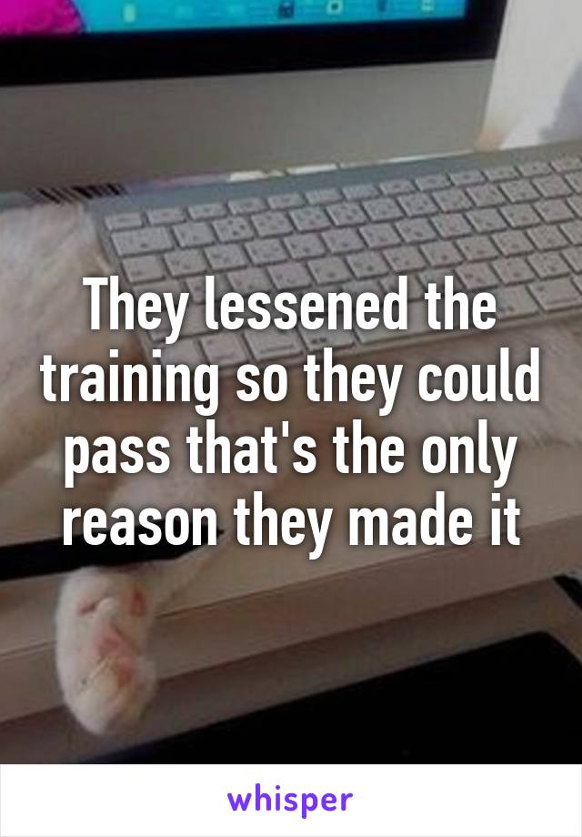 They lessened the training so they could pass that's the only reason they made it