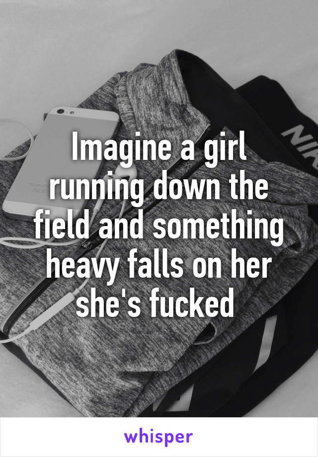 Imagine a girl running down the field and something heavy falls on her she's fucked 