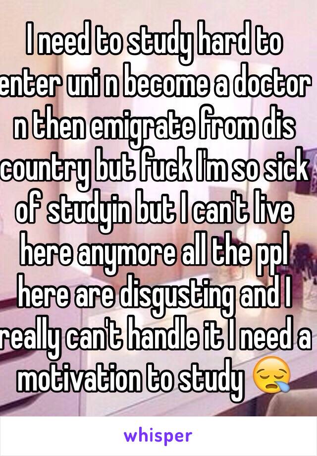 I need to study hard to enter uni n become a doctor n then emigrate from dis country but fuck I'm so sick of studyin but I can't live here anymore all the ppl here are disgusting and I really can't handle it I need a motivation to study 😪 