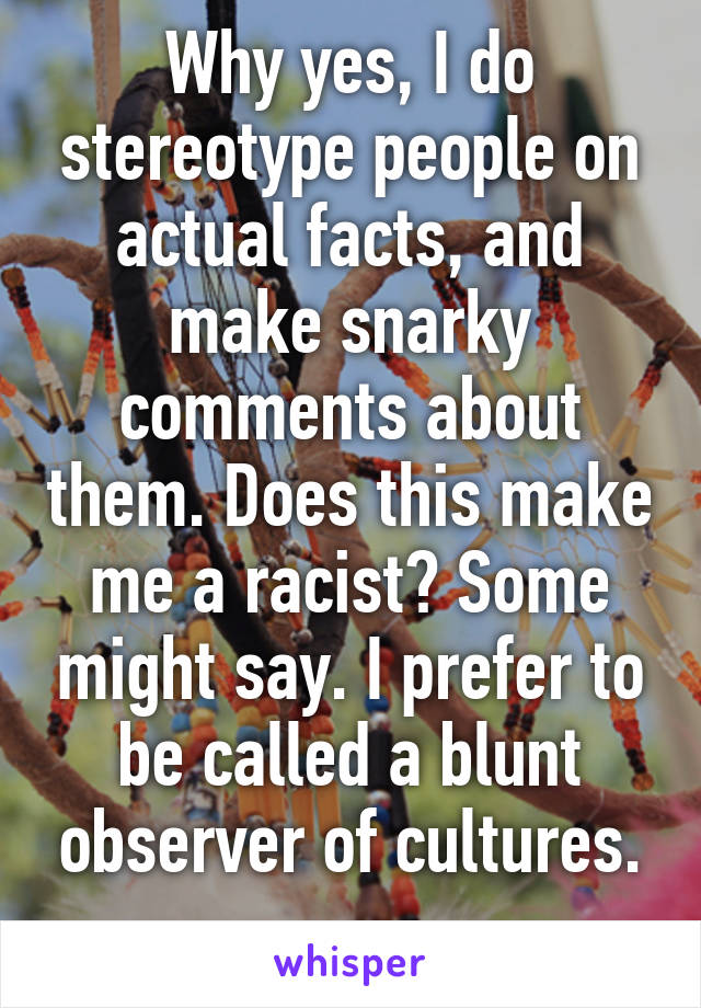 Why yes, I do stereotype people on actual facts, and make snarky comments about them. Does this make me a racist? Some might say. I prefer to be called a blunt observer of cultures.
