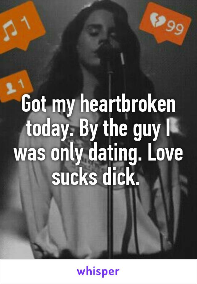 Got my heartbroken today. By the guy I was only dating. Love sucks dick. 