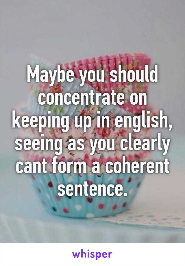 Maybe you should concentrate on keeping up in english, seeing as you clearly cant form a coherent sentence.