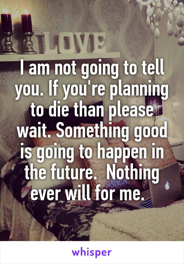 I am not going to tell you. If you're planning to die than please wait. Something good is going to happen in the future.  Nothing ever will for me.  