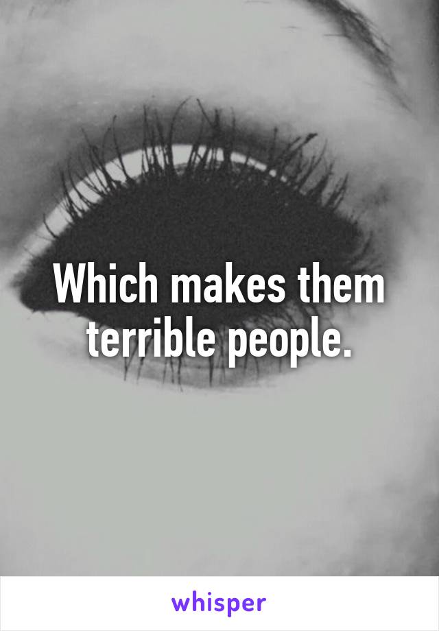 Which makes them terrible people.