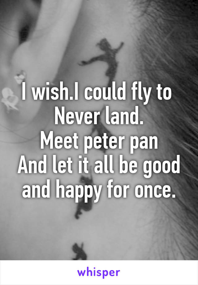 I wish.I could fly to 
Never land.
Meet peter pan
And let it all be good and happy for once.