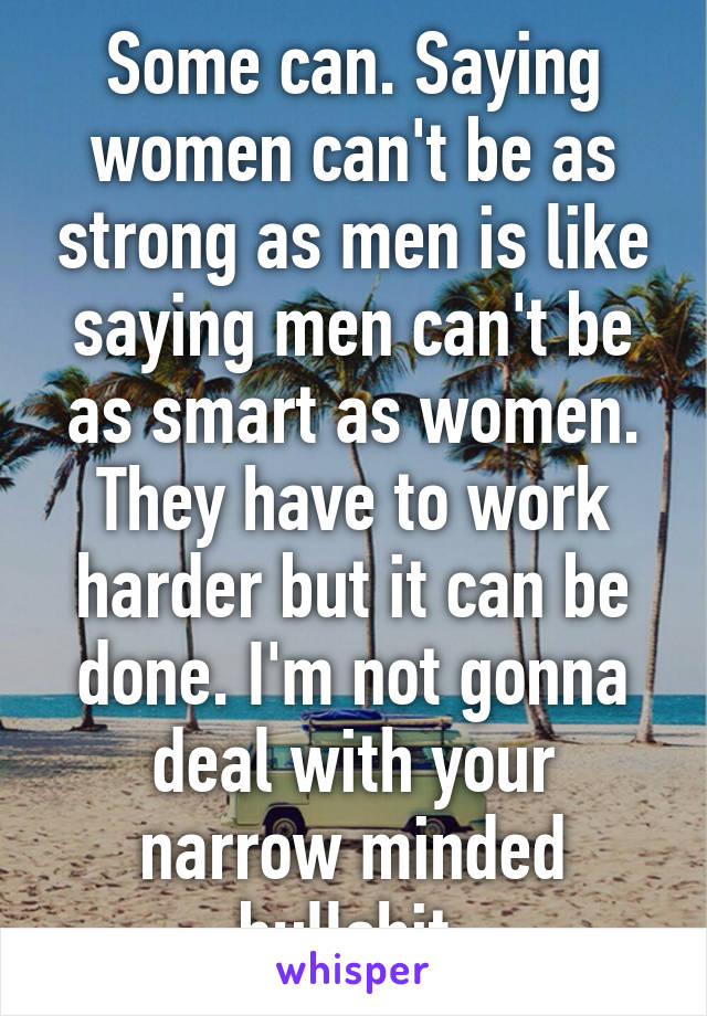 Some can. Saying women can't be as strong as men is like saying men can't be as smart as women. They have to work harder but it can be done. I'm not gonna deal with your narrow minded bullshit.