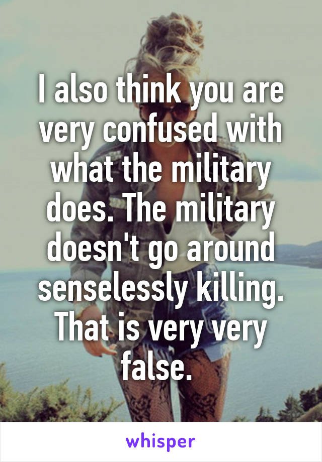 I also think you are very confused with what the military does. The military doesn't go around senselessly killing. That is very very false. 