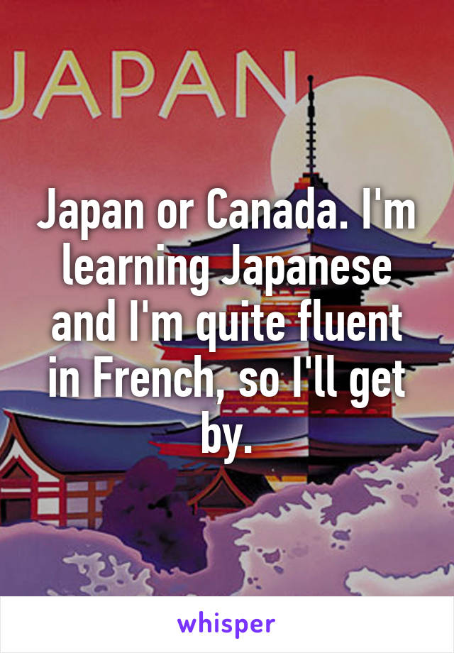 Japan or Canada. I'm learning Japanese and I'm quite fluent in French, so I'll get by.