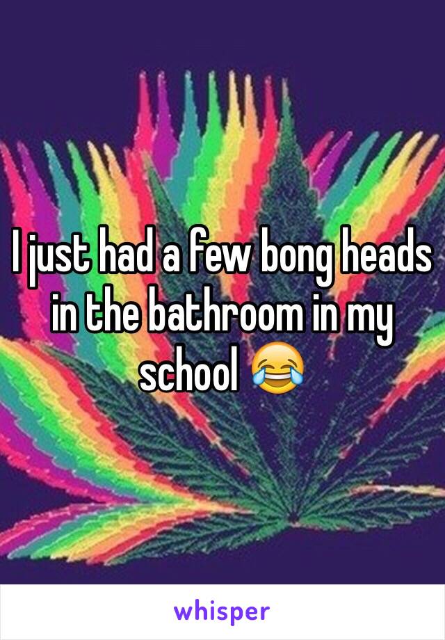 I just had a few bong heads in the bathroom in my school 😂