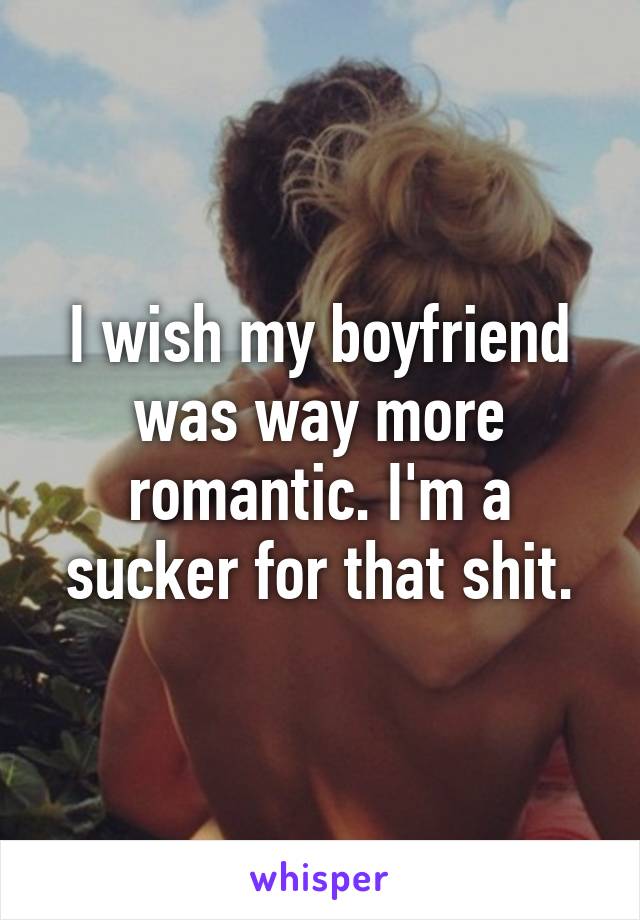 I wish my boyfriend was way more romantic. I'm a sucker for that shit.