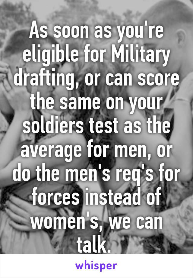 As soon as you're eligible for Military drafting, or can score the same on your soldiers test as the average for men, or do the men's req's for forces instead of women's, we can talk. 