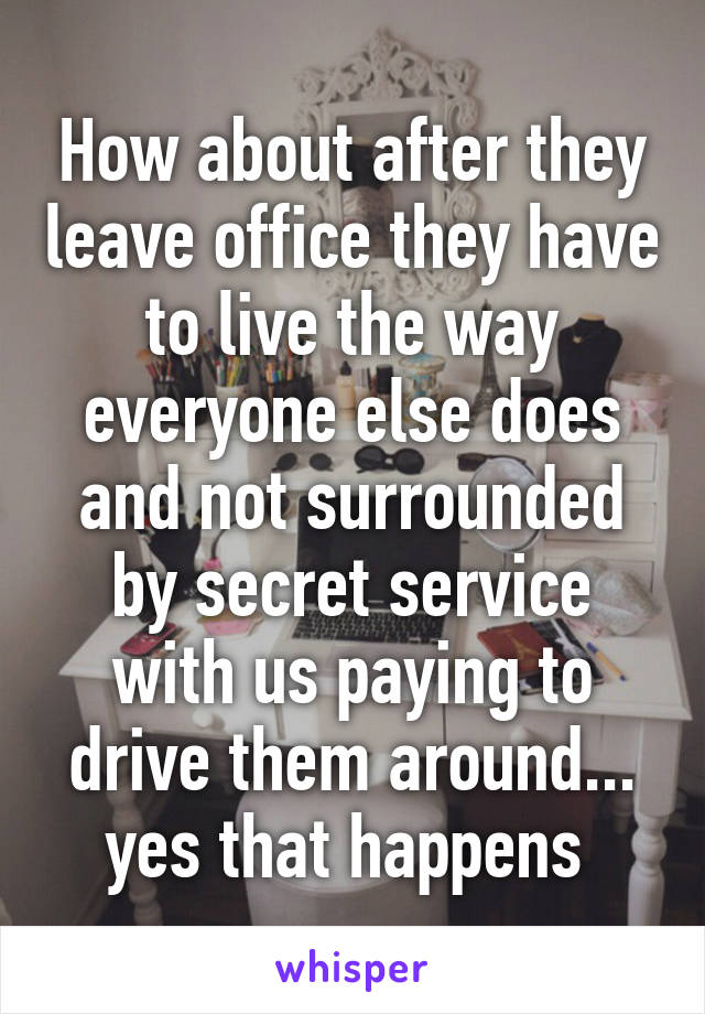 How about after they leave office they have to live the way everyone else does and not surrounded by secret service with us paying to drive them around... yes that happens 