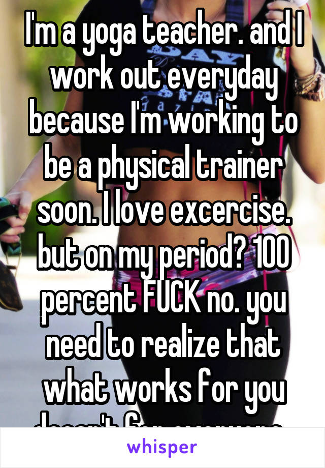 I'm a yoga teacher. and I work out everyday because I'm working to be a physical trainer soon. I love excercise. but on my period? 100 percent FUCK no. you need to realize that what works for you doesn't for everyone. 