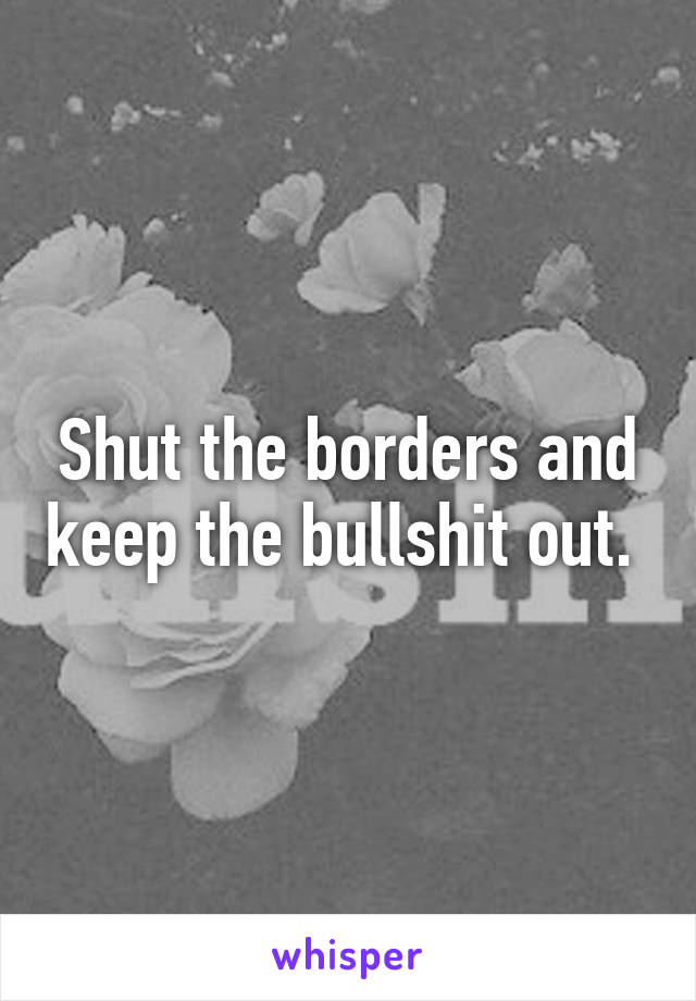 Shut the borders and keep the bullshit out. 