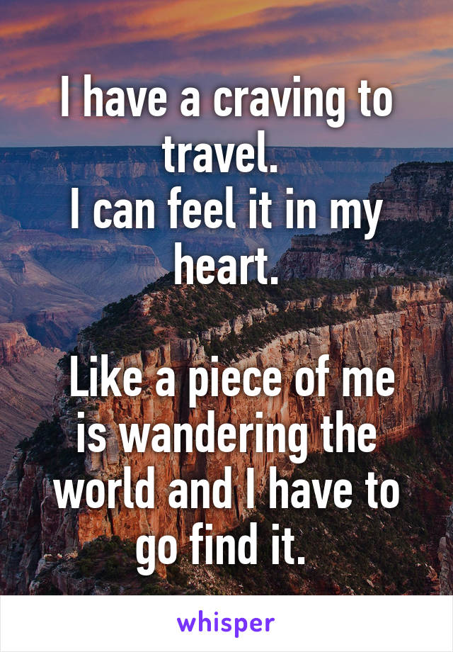 I have a craving to travel. 
I can feel it in my heart.

 Like a piece of me is wandering the world and I have to go find it. 