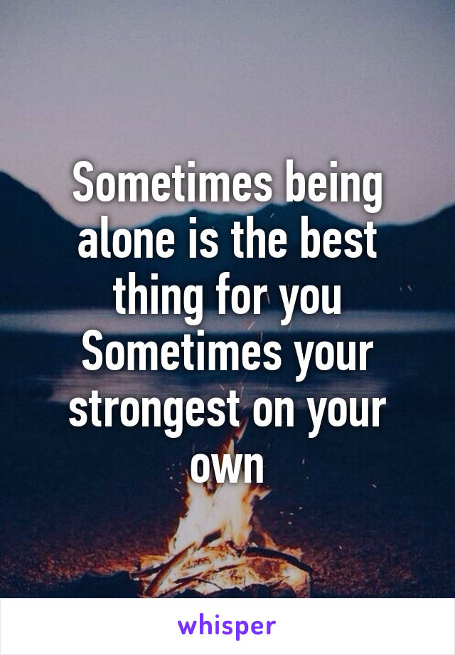 Sometimes being alone is the best thing for you
Sometimes your strongest on your own