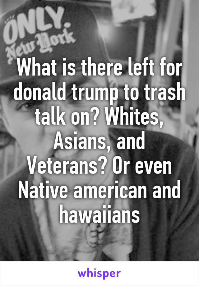 What is there left for donald trump to trash talk on? Whites, Asians, and Veterans? Or even Native american and hawaiians