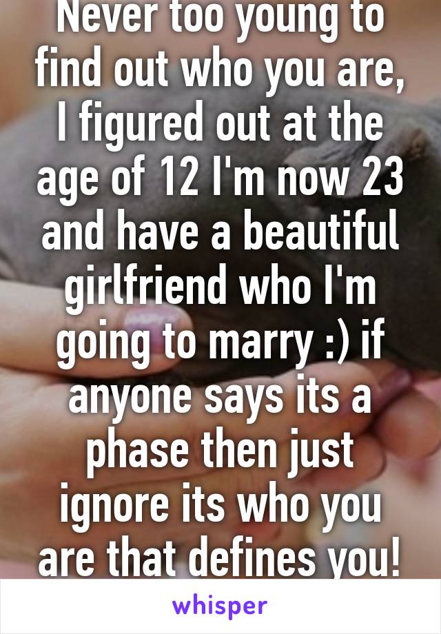 Never too young to find out who you are, I figured out at the age of 12 I'm now 23 and have a beautiful girlfriend who I'm going to marry :) if anyone says its a phase then just ignore its who you are that defines you! :) 