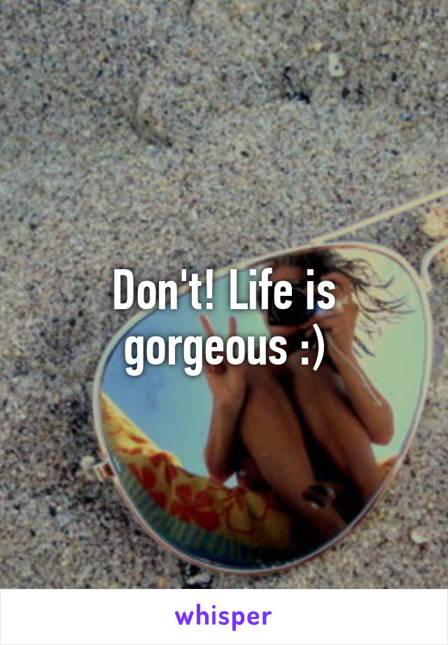 Don't! Life is gorgeous :)