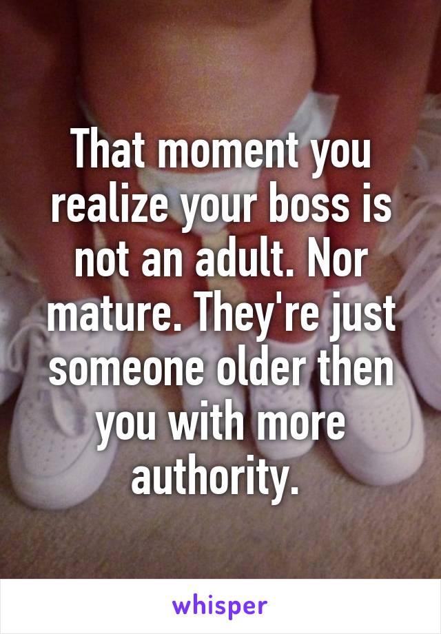 That moment you realize your boss is not an adult. Nor mature. They're just someone older then you with more authority. 