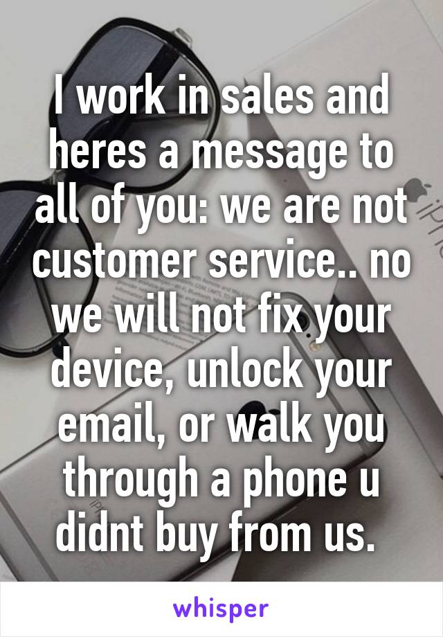 I work in sales and heres a message to all of you: we are not customer service.. no we will not fix your device, unlock your email, or walk you through a phone u didnt buy from us. 