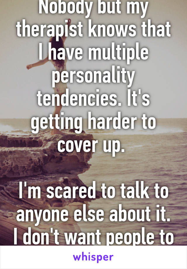 Nobody but my therapist knows that I have multiple personality tendencies. It's getting harder to cover up. 

I'm scared to talk to anyone else about it. I don't want people to think I'm a freak. 