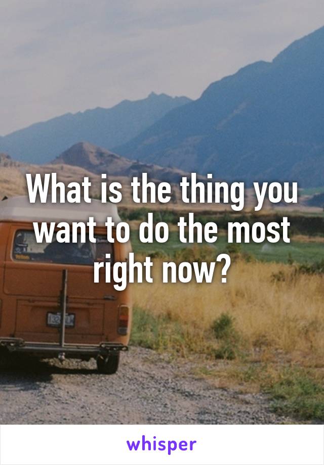 What is the thing you want to do the most right now?