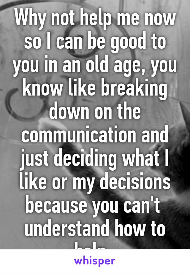 Why not help me now so I can be good to you in an old age, you know like breaking down on the communication and just deciding what I like or my decisions because you can't  understand how to help. 