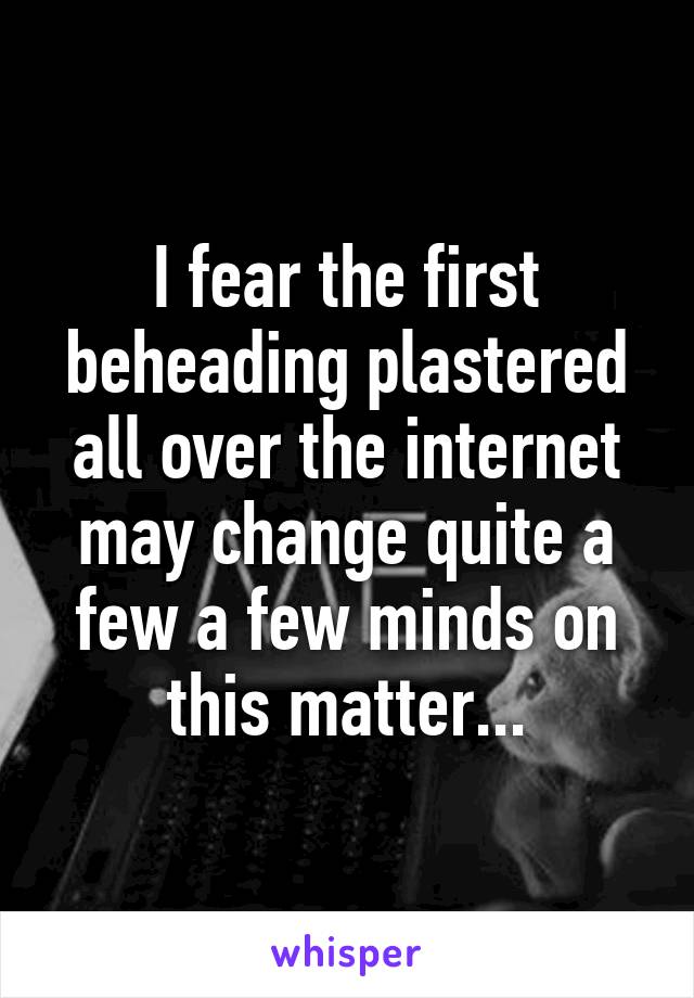 I fear the first beheading plastered all over the internet may change quite a few a few minds on this matter...