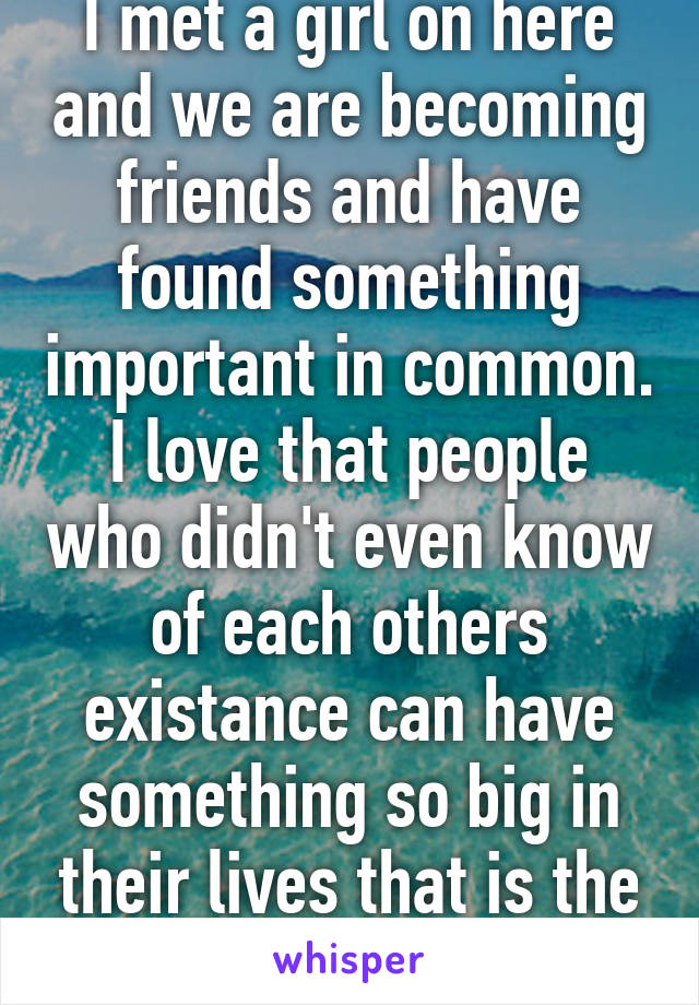 I met a girl on here and we are becoming friends and have found something important in common. I love that people who didn't even know of each others existance can have something so big in their lives that is the same. 