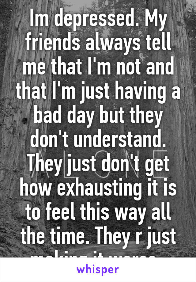 Im depressed. My friends always tell me that I'm not and that I'm just having a bad day but they don't understand. They just don't get how exhausting it is to feel this way all the time. They r just making it worse. 