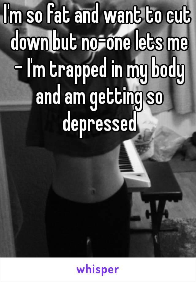 I'm so fat and want to cut down but no-one lets me - I'm trapped in my body and am getting so depressed