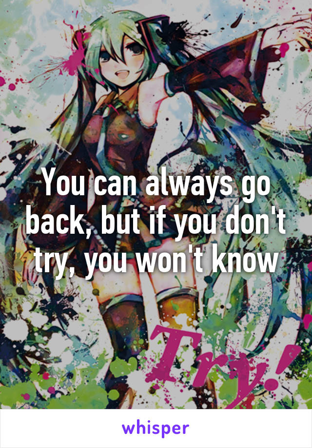 You can always go back, but if you don't try, you won't know