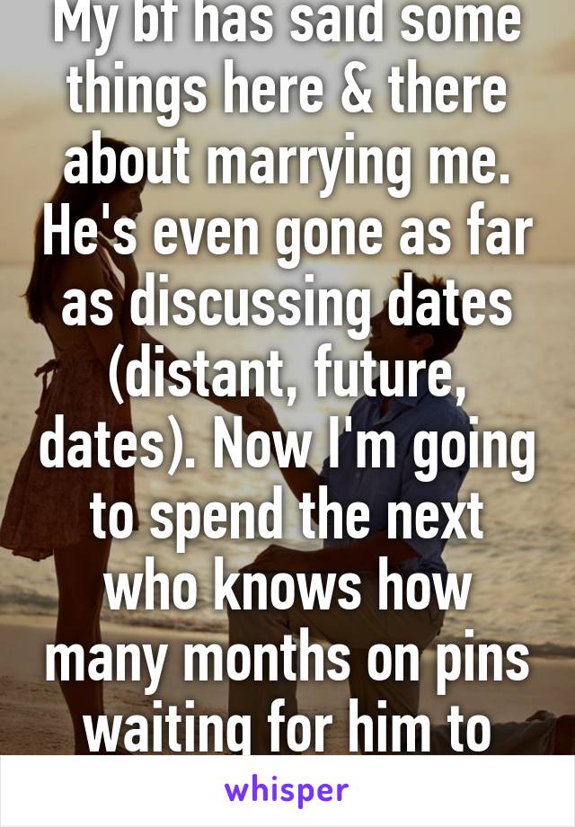 My bf has said some things here & there about marrying me. He's even gone as far as discussing dates (distant, future, dates). Now I'm going to spend the next who knows how many months on pins waiting for him to pop the question. 