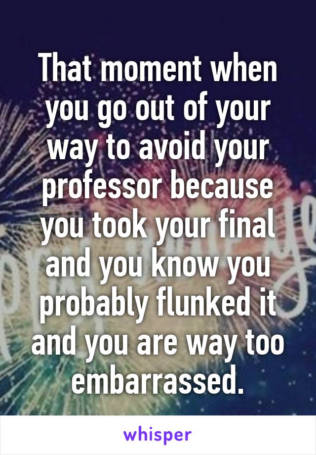 That moment when you go out of your way to avoid your professor because you took your final and you know you probably flunked it and you are way too embarrassed.