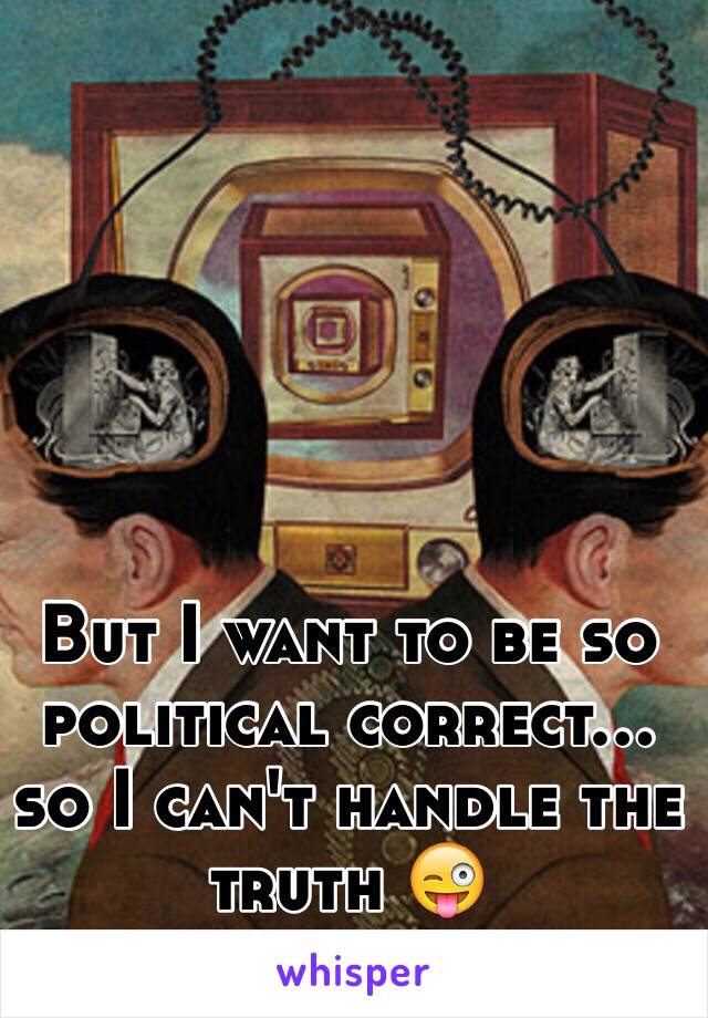 But I want to be so political correct… so I can't handle the truth 😜