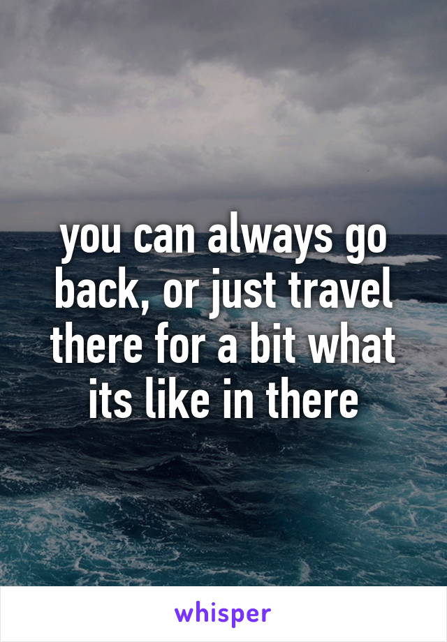 you can always go back, or just travel there for a bit what its like in there