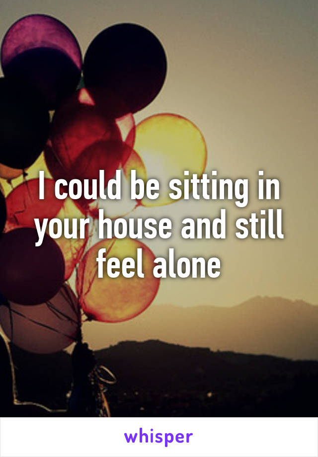 I could be sitting in your house and still feel alone