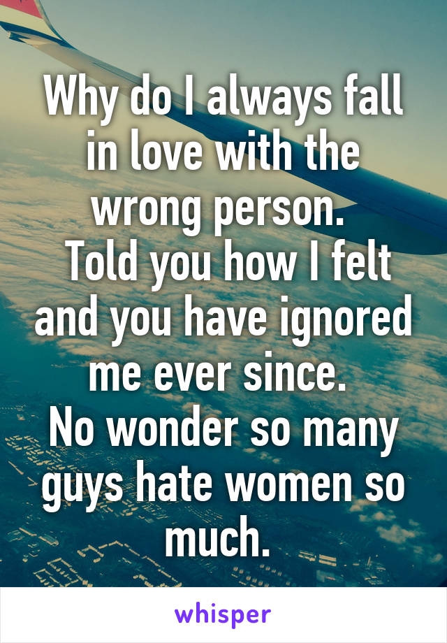 Why do I always fall in love with the wrong person. 
 Told you how I felt and you have ignored me ever since. 
No wonder so many guys hate women so much. 