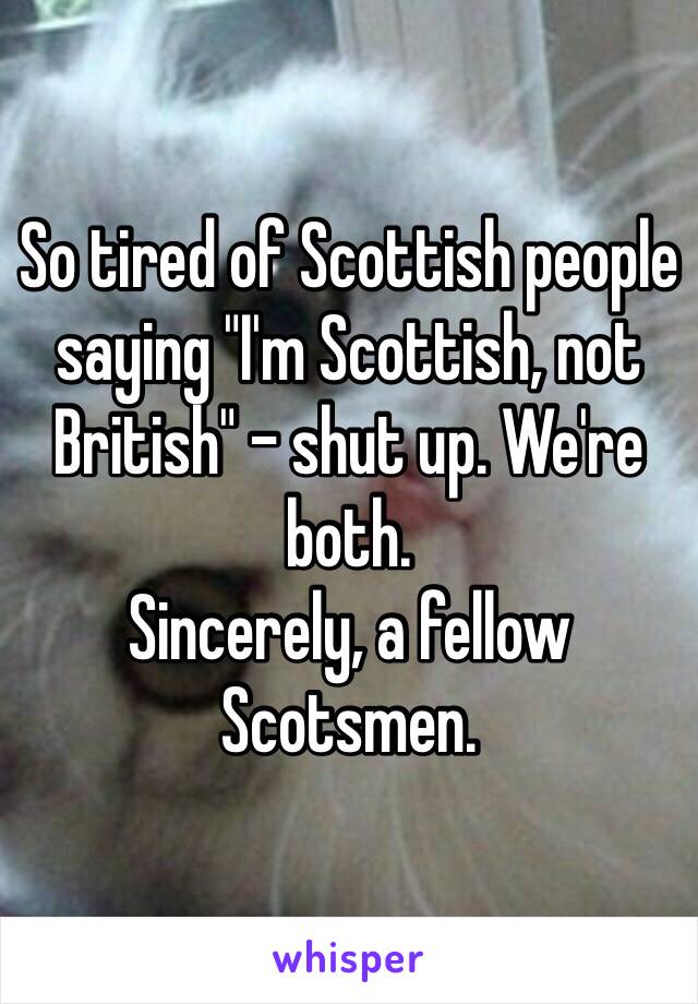 So tired of Scottish people saying "I'm Scottish, not British" - shut up. We're both. 
Sincerely, a fellow Scotsmen.