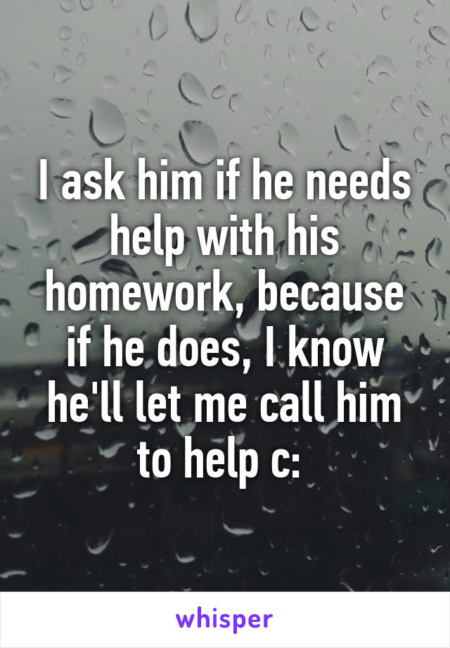 I ask him if he needs help with his homework, because if he does, I know he'll let me call him to help c: 