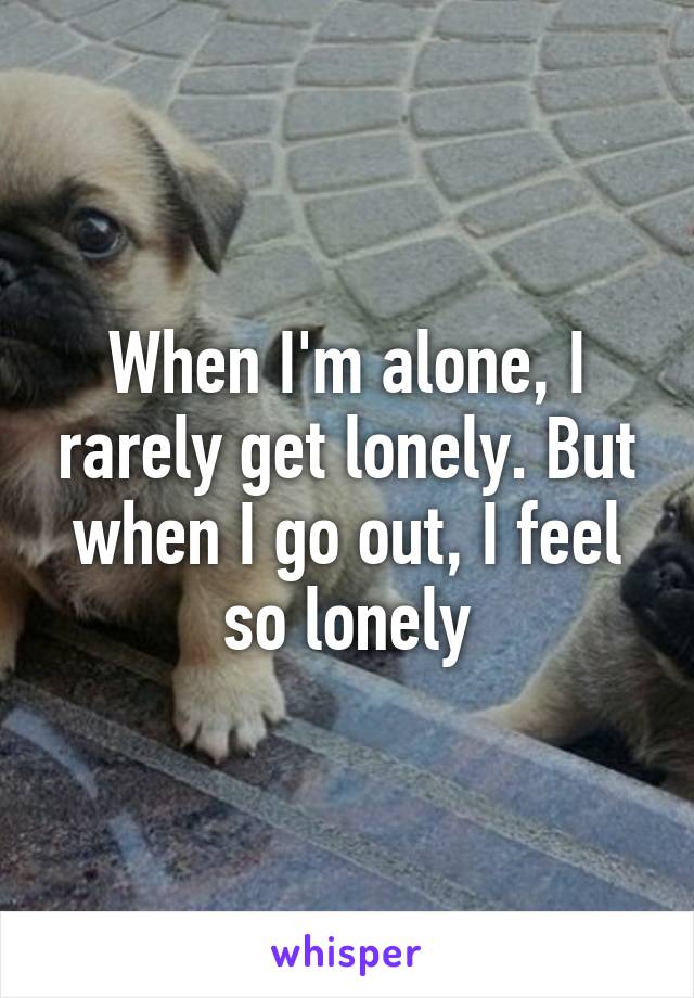 When I'm alone, I rarely get lonely. But when I go out, I feel so lonely