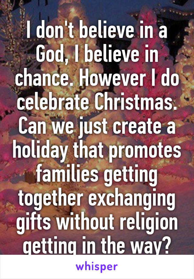 I don't believe in a God, I believe in chance. However I do celebrate Christmas. Can we just create a holiday that promotes families getting together exchanging gifts without religion getting in the way?