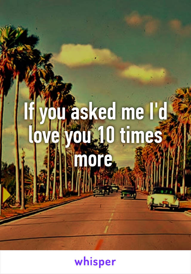 If you asked me I'd love you 10 times more 