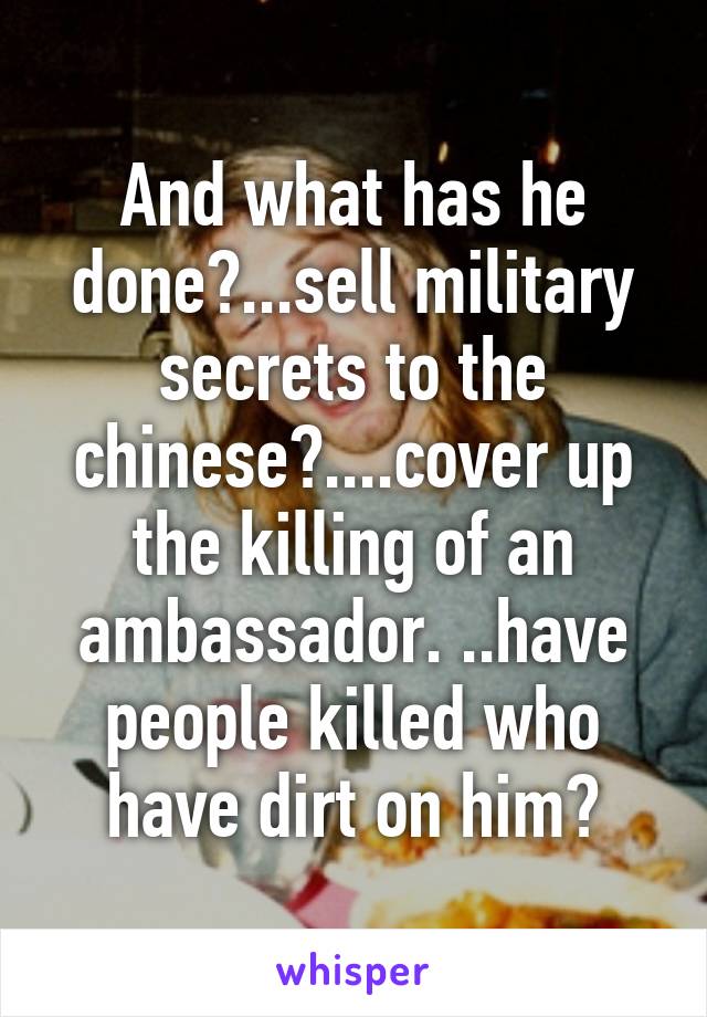 And what has he done?...sell military secrets to the chinese?....cover up the killing of an ambassador. ..have people killed who have dirt on him?