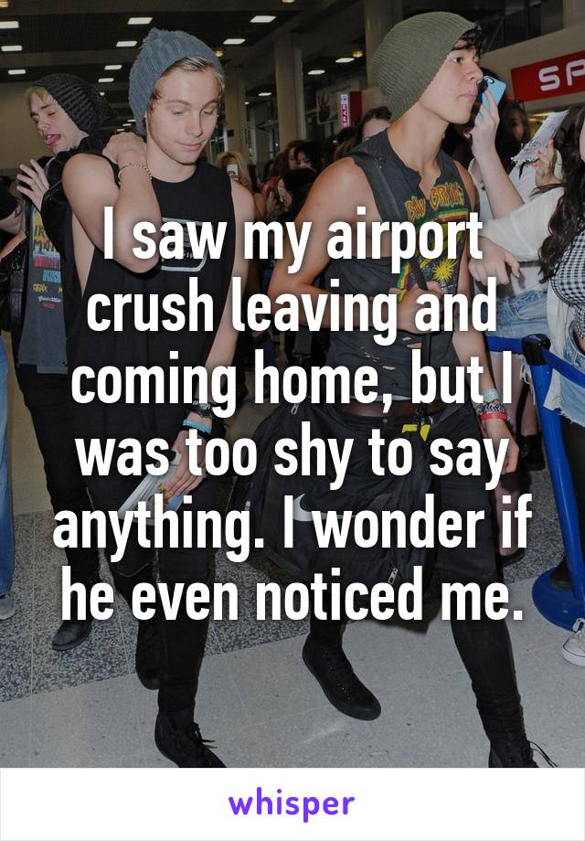 I saw my airport crush leaving and coming home, but I was too shy to say anything. I wonder if he even noticed me.