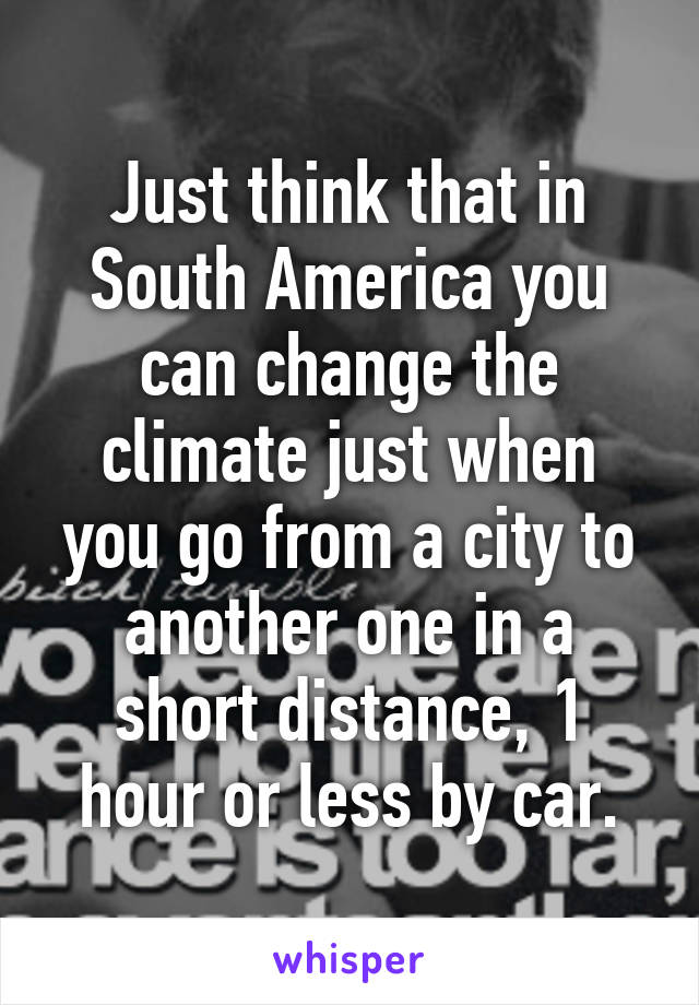 Just think that in South America you can change the climate just when you go from a city to another one in a short distance, 1 hour or less by car.